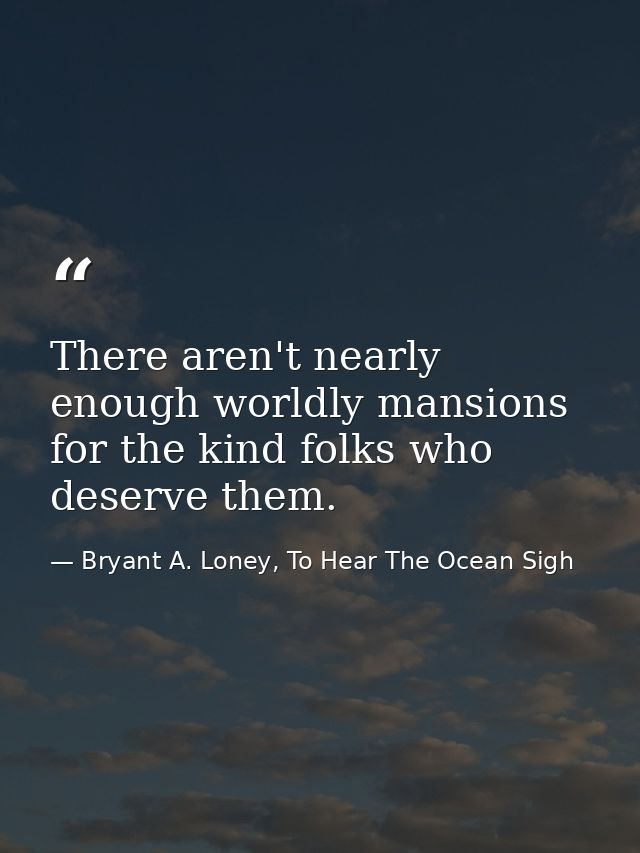 There aren't nearly enough worldly mansions for the kind folks who deserve them. — Bryant A. Loney, To Hear The Ocean Sigh