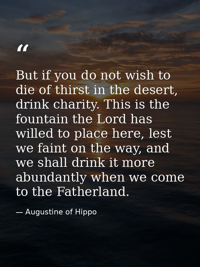 But if you do not wish to die of thirst in the desert, drink charity. This is the fountain the Lord has willed to place  — Augustine of Hippo