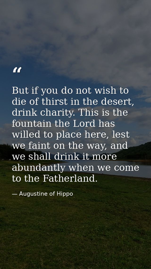 But if you do not wish to die of thirst in the desert, drink charity. This is the fountain the Lord has willed to place  — Augustine of Hippo