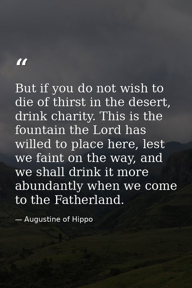 But if you do not wish to die of thirst in the desert, drink charity. This is the fountain the Lord has willed to place  — Augustine of Hippo