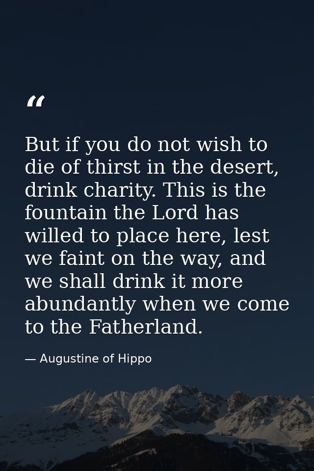 But if you do not wish to die of thirst in the desert, drink charity. This is the fountain the Lord has willed to place  — Augustine of Hippo