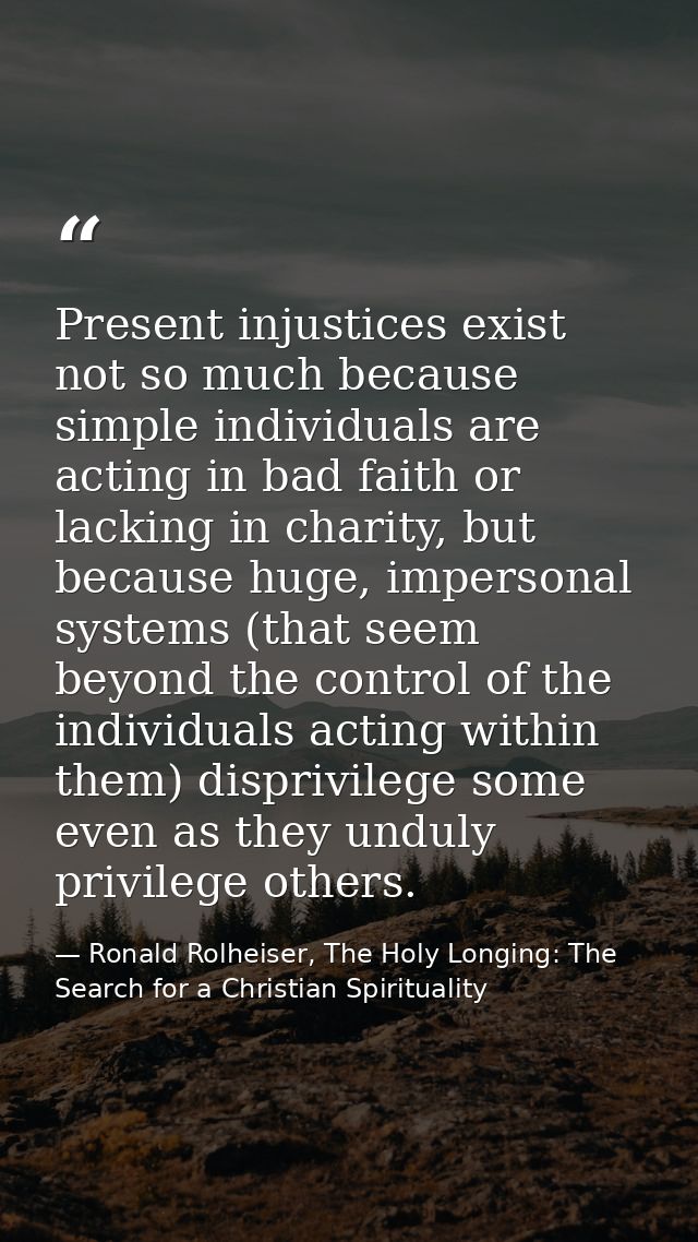 Present injustices exist not so much because simple individuals are acting in bad faith or lacking in charity, but becau — Ronald Rolheiser, The Holy Longing: The Search for a Christian Spirituality