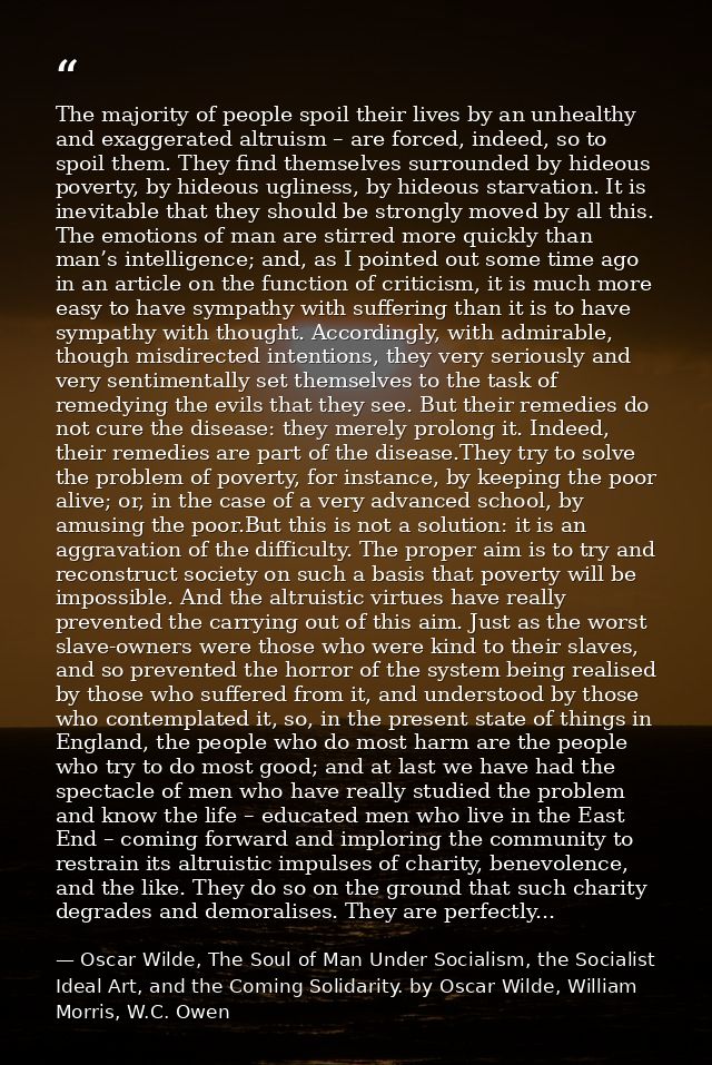 The majority of people spoil their lives by an unhealthy and exaggerated altruism – are forced, indeed, so to spoil them — Oscar Wilde, The Soul of Man Under Socialism, the Socialist Ideal Art, and the Coming Solidarity. by Oscar Wilde, William Morris, W.C. Owen