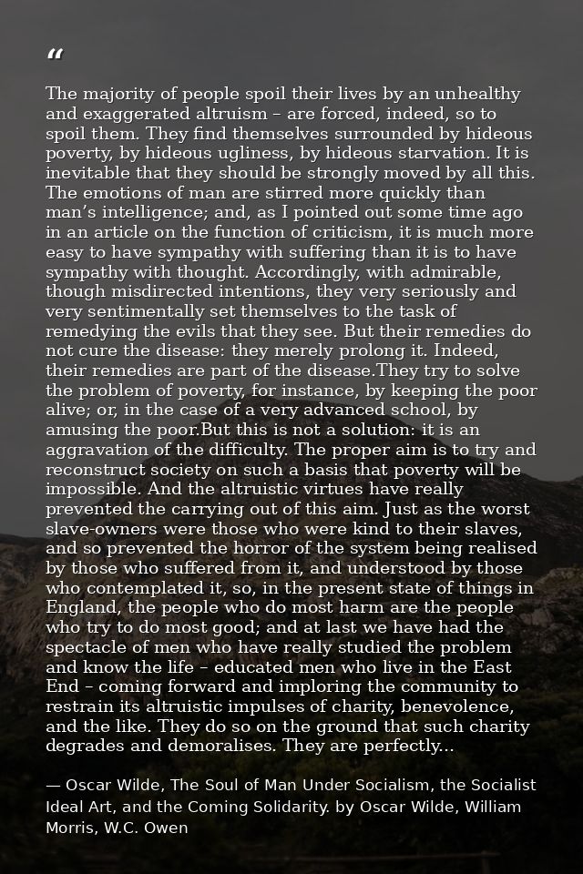 The majority of people spoil their lives by an unhealthy and exaggerated altruism – are forced, indeed, so to spoil them — Oscar Wilde, The Soul of Man Under Socialism, the Socialist Ideal Art, and the Coming Solidarity. by Oscar Wilde, William Morris, W.C. Owen