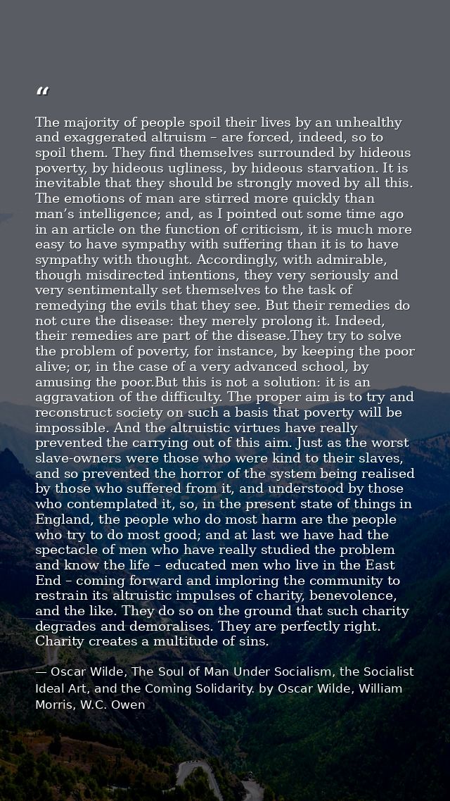 The majority of people spoil their lives by an unhealthy and exaggerated altruism – are forced, indeed, so to spoil them — Oscar Wilde, The Soul of Man Under Socialism, the Socialist Ideal Art, and the Coming Solidarity. by Oscar Wilde, William Morris, W.C. Owen
