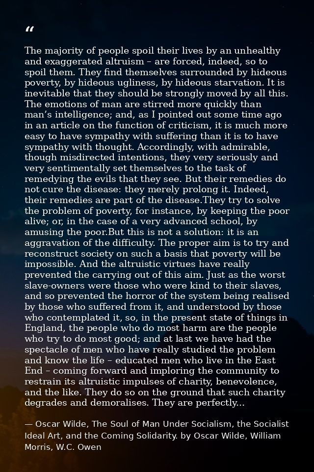 The majority of people spoil their lives by an unhealthy and exaggerated altruism – are forced, indeed, so to spoil them — Oscar Wilde, The Soul of Man Under Socialism, the Socialist Ideal Art, and the Coming Solidarity. by Oscar Wilde, William Morris, W.C. Owen