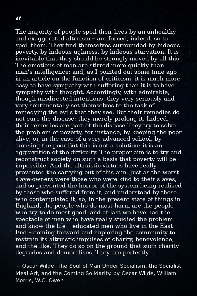 The majority of people spoil their lives by an unhealthy and exaggerated altruism – are forced, indeed, so to spoil them — Oscar Wilde, The Soul of Man Under Socialism, the Socialist Ideal Art, and the Coming Solidarity. by Oscar Wilde, William Morris, W.C. Owen