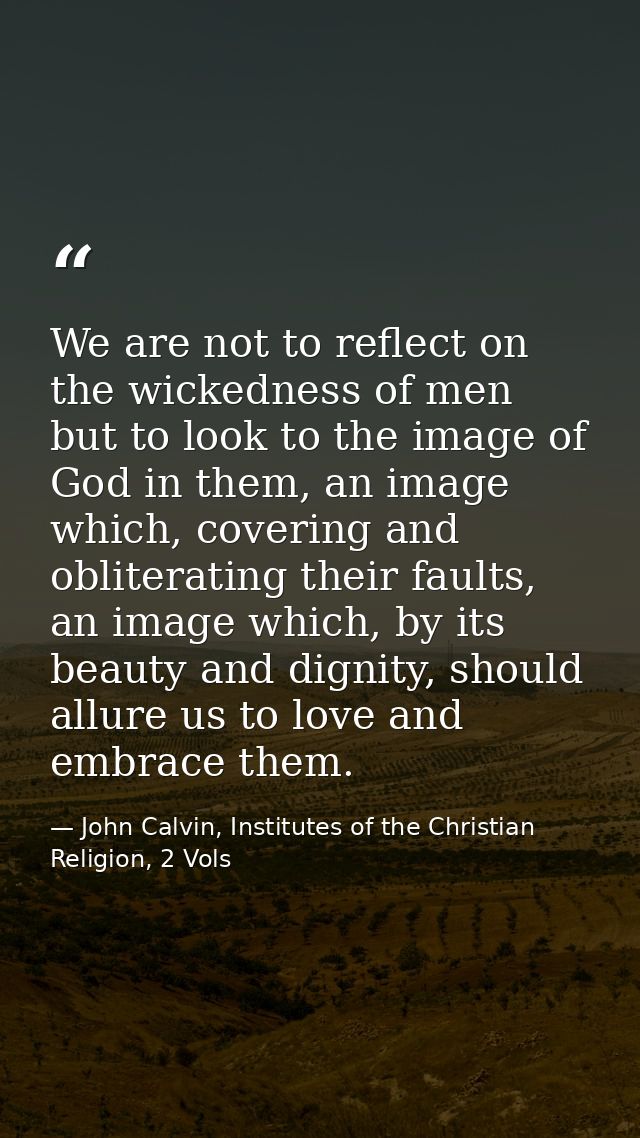 We are not to reflect on the wickedness of men but to look to the image of God in them, an image which, covering and obl — John Calvin, Institutes of the Christian Religion, 2 Vols
