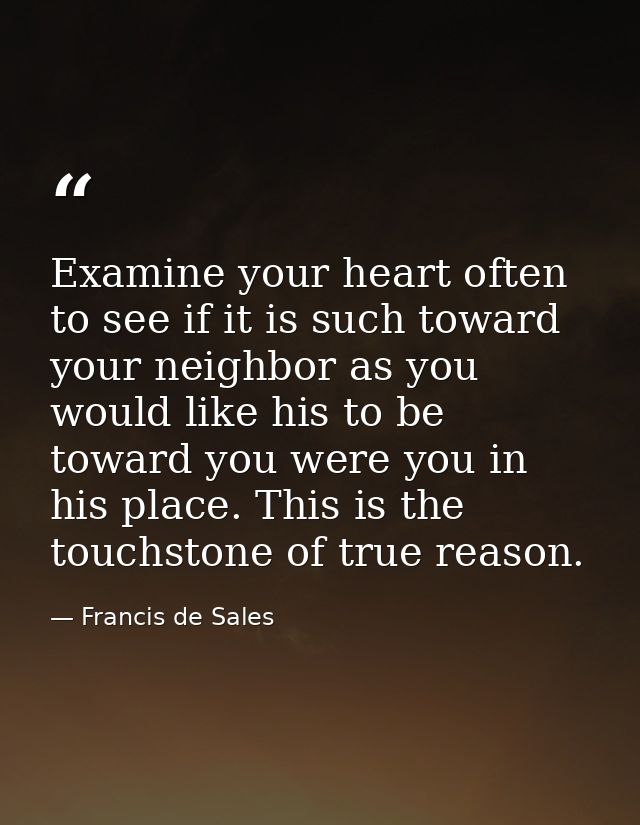 Examine your heart often to see if it is such toward your neighbor as you would like his to be toward you were you in hi — Francis de Sales
