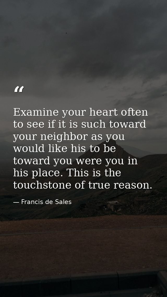 Examine your heart often to see if it is such toward your neighbor as you would like his to be toward you were you in hi — Francis de Sales