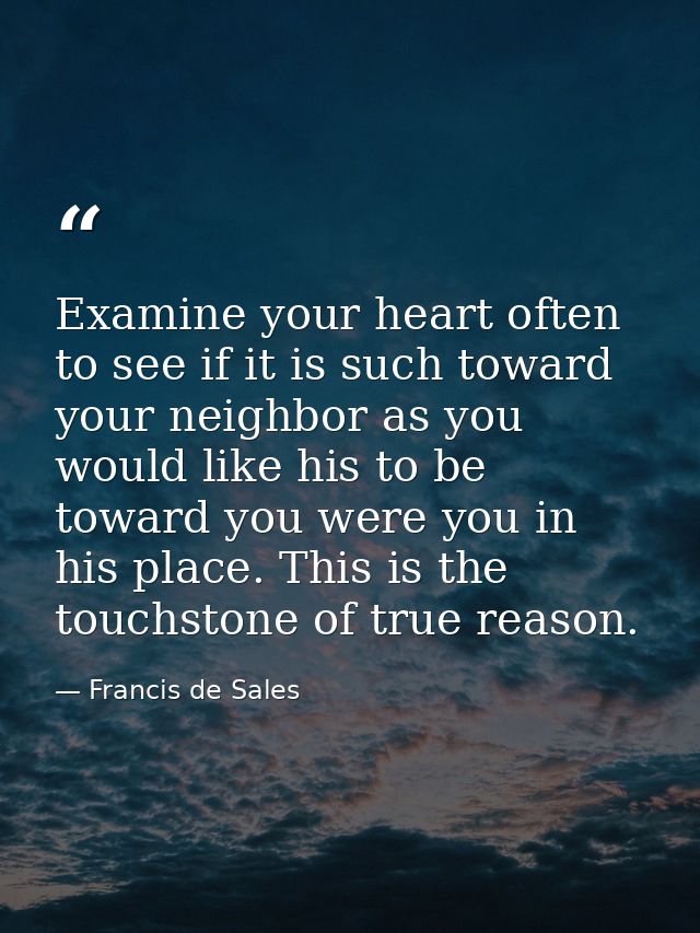 Examine your heart often to see if it is such toward your neighbor as you would like his to be toward you were you in hi — Francis de Sales