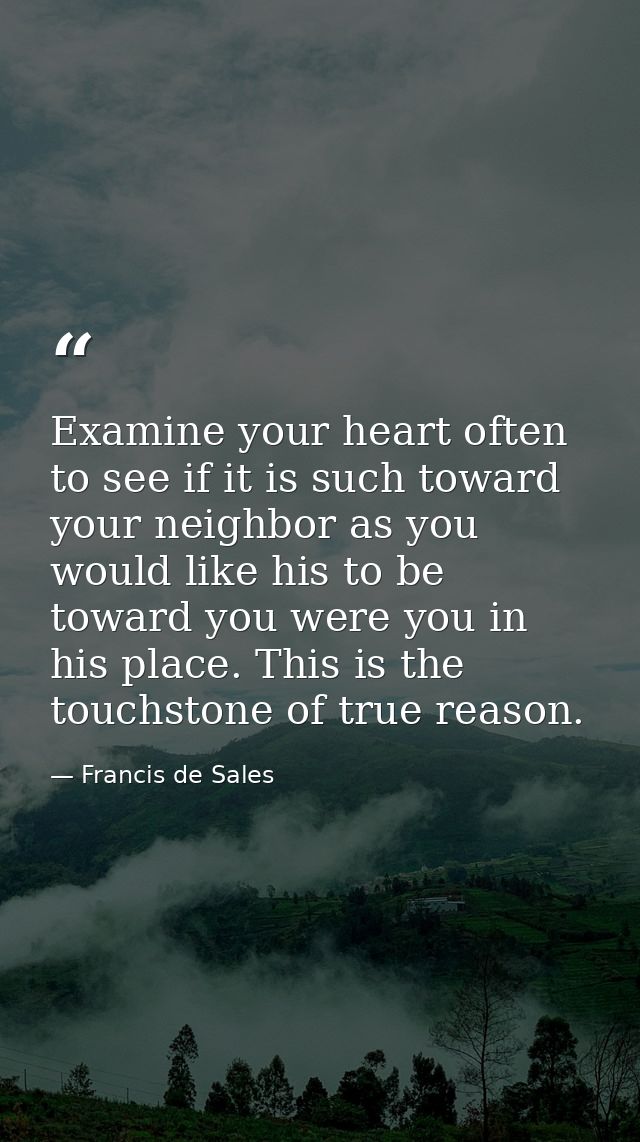Examine your heart often to see if it is such toward your neighbor as you would like his to be toward you were you in hi — Francis de Sales