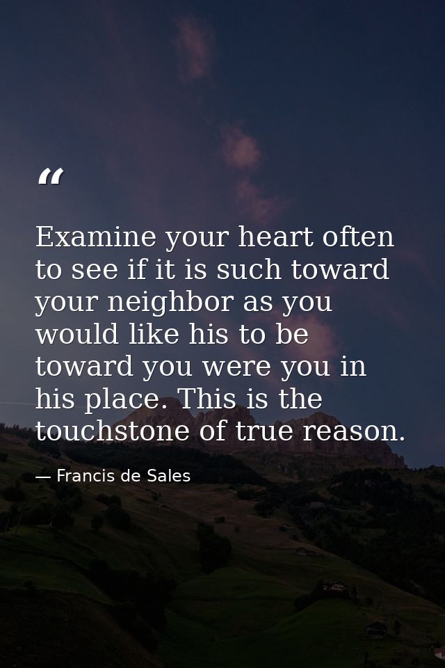 Examine your heart often to see if it is such toward your neighbor as you would like his to be toward you were you in hi — Francis de Sales