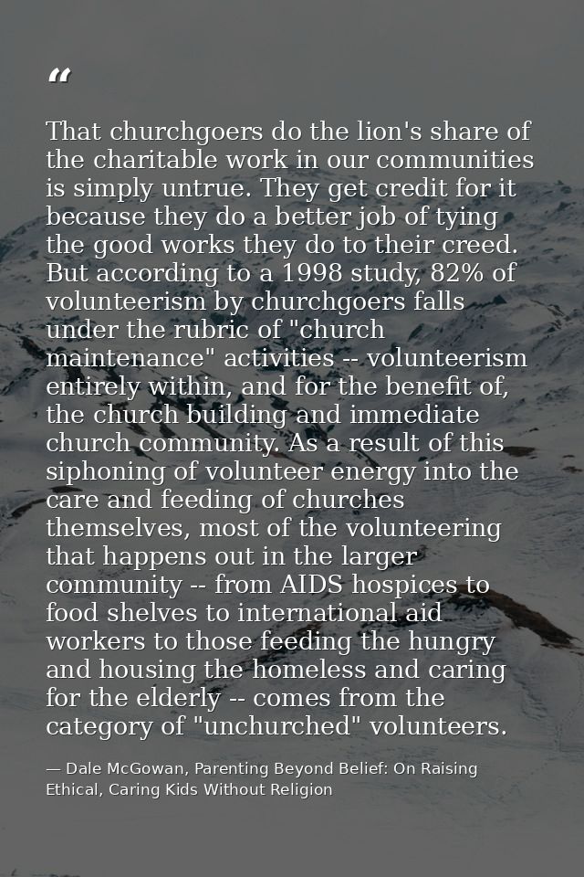 That churchgoers do the lion's share of the charitable work in our communities is simply untrue. They get credit for it  — Dale McGowan, Parenting Beyond Belief: On Raising Ethical, Caring Kids Without Religion