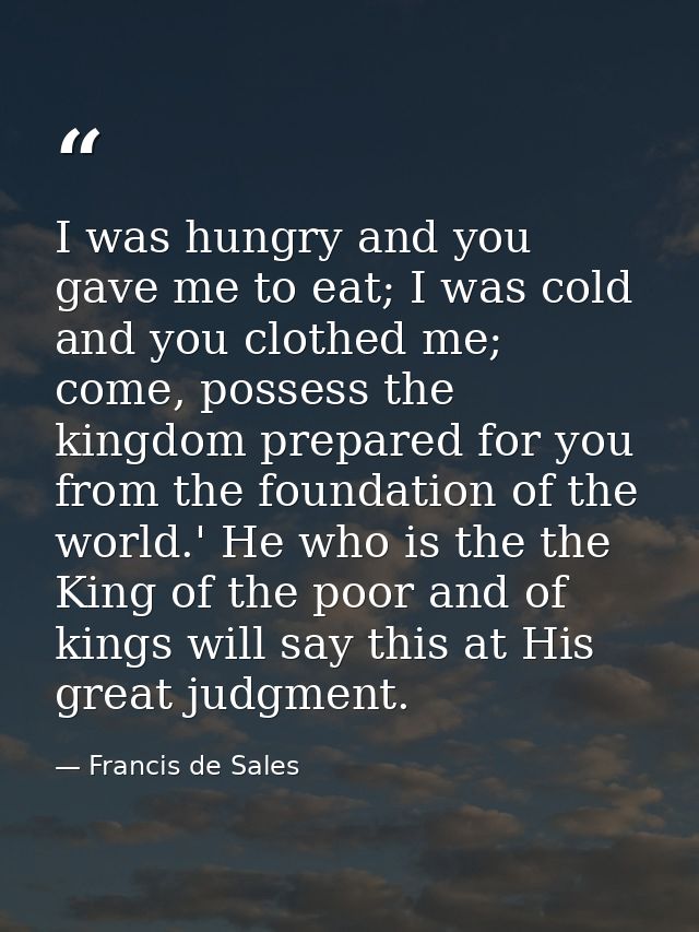 I was hungry and you gave me to eat; I was cold and you clothed me; come, possess the kingdom prepared for you from the  — Francis de Sales