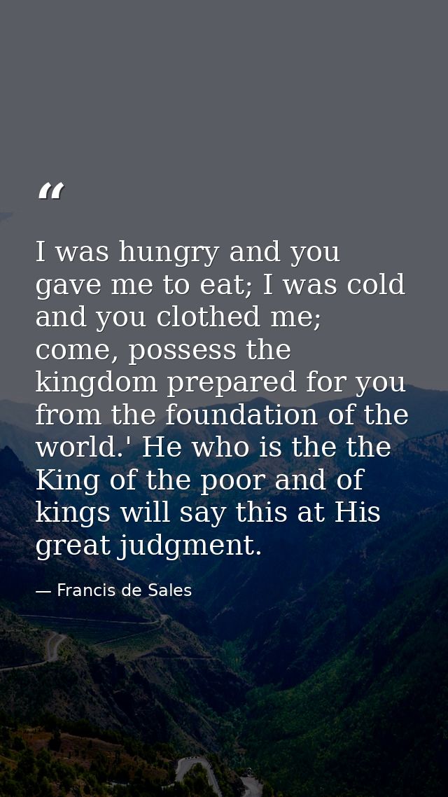 I was hungry and you gave me to eat; I was cold and you clothed me; come, possess the kingdom prepared for you from the  — Francis de Sales