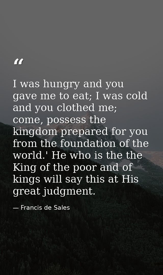 I was hungry and you gave me to eat; I was cold and you clothed me; come, possess the kingdom prepared for you from the  — Francis de Sales