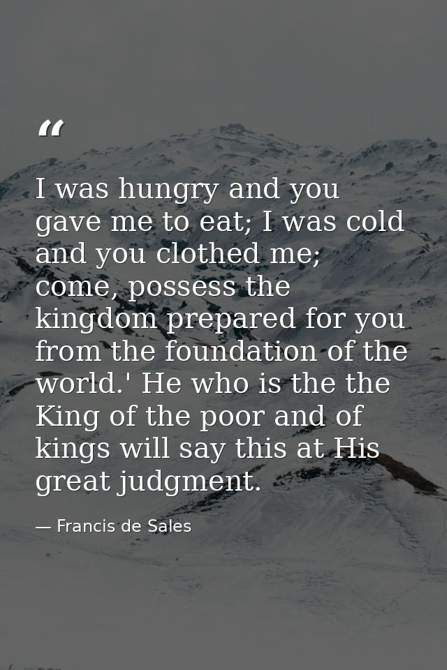 I was hungry and you gave me to eat; I was cold and you clothed me; come, possess the kingdom prepared for you from the  — Francis de Sales