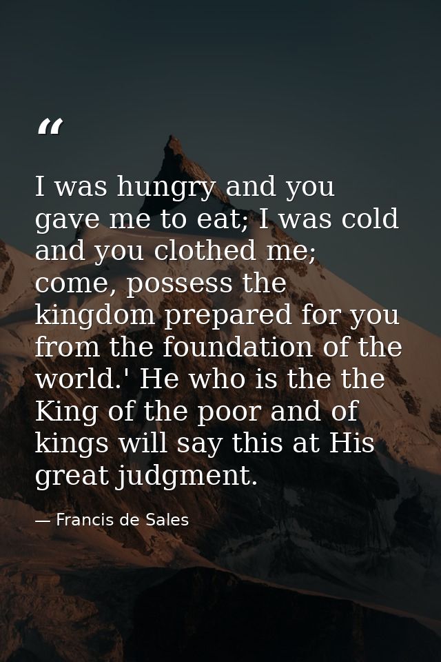 I was hungry and you gave me to eat; I was cold and you clothed me; come, possess the kingdom prepared for you from the  — Francis de Sales