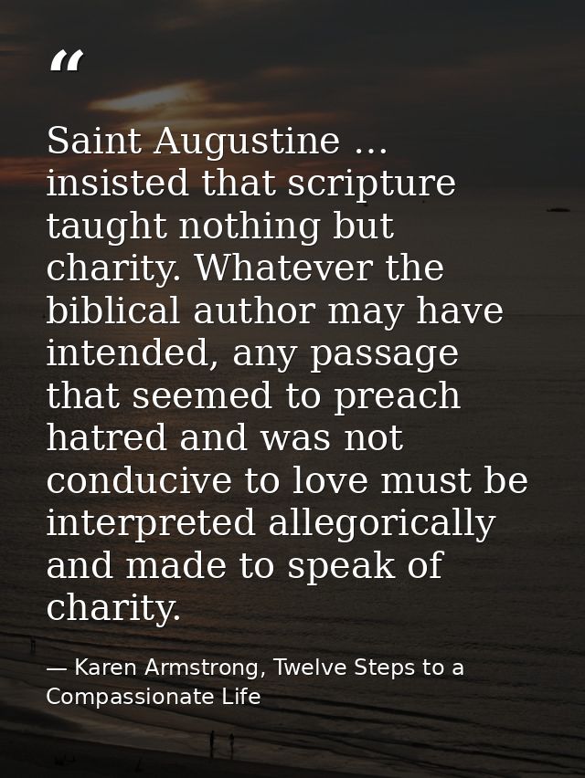 Saint Augustine … insisted that scripture taught nothing but charity. Whatever the biblical author may have intended, an — Karen Armstrong, Twelve Steps to a Compassionate Life
