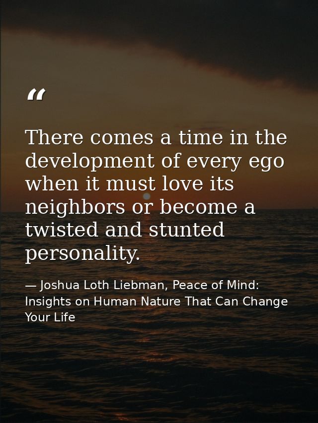 There comes a time in the development of every ego when it must love its neighbors or become a twisted and stunted perso — Joshua Loth Liebman, Peace of Mind: Insights on Human Nature That Can Change Your Life