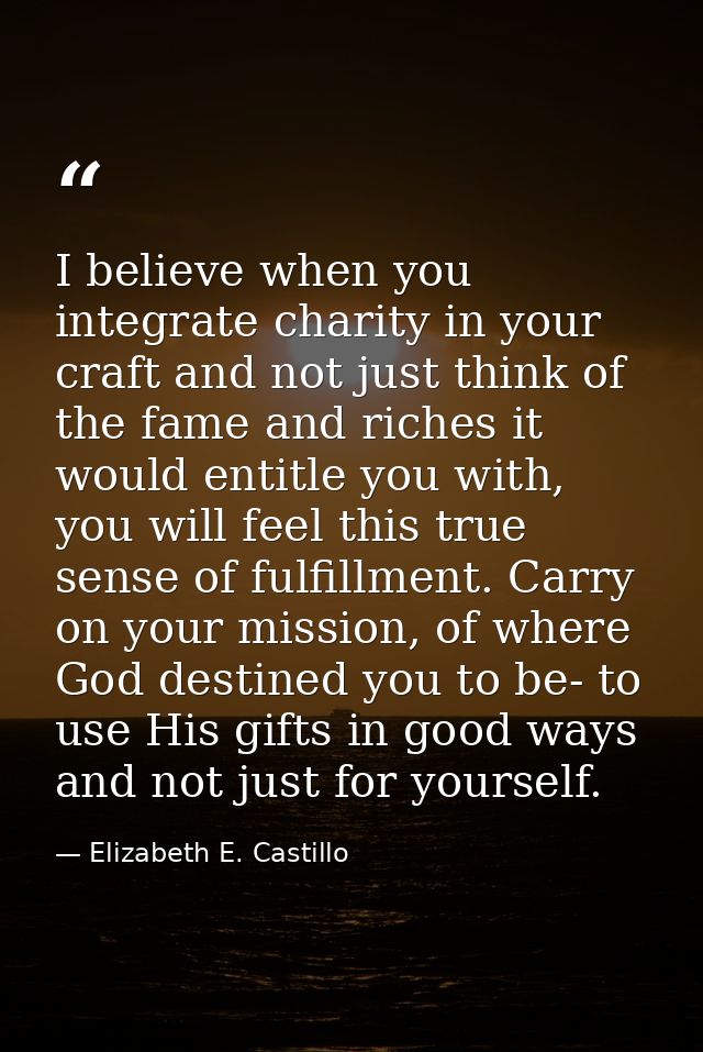 I believe when you integrate charity in your craft and not just think of the fame and riches it would entitle you with,  — Elizabeth E. Castillo