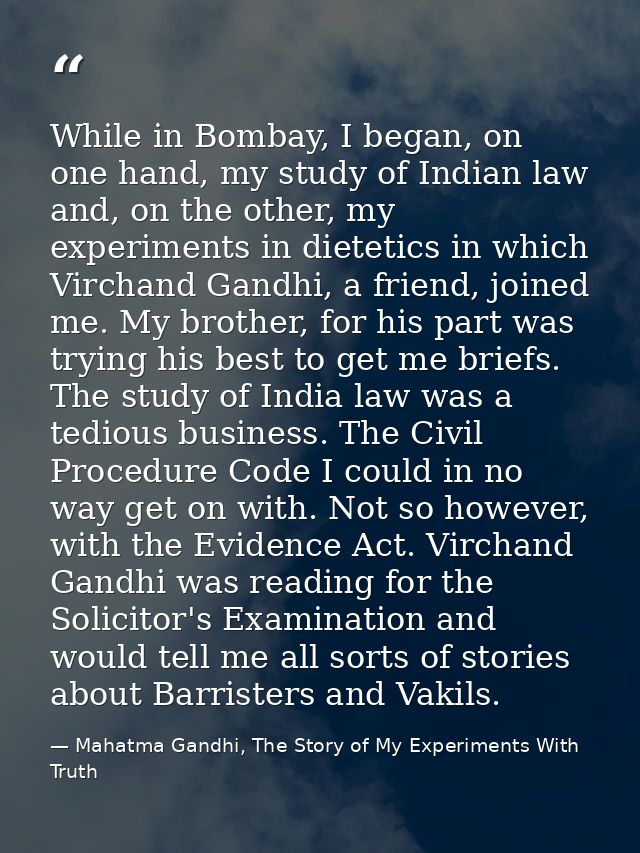 While in Bombay, I began, on one hand, my study of Indian law and, on the other, my experiments in dietetics in which Vi — Mahatma Gandhi, The Story of My Experiments With Truth