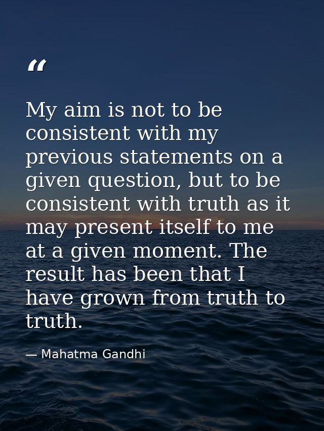 My aim is not to be consistent with my previous statements on a given question, but to be consistent with truth as it ma — Mahatma Gandhi