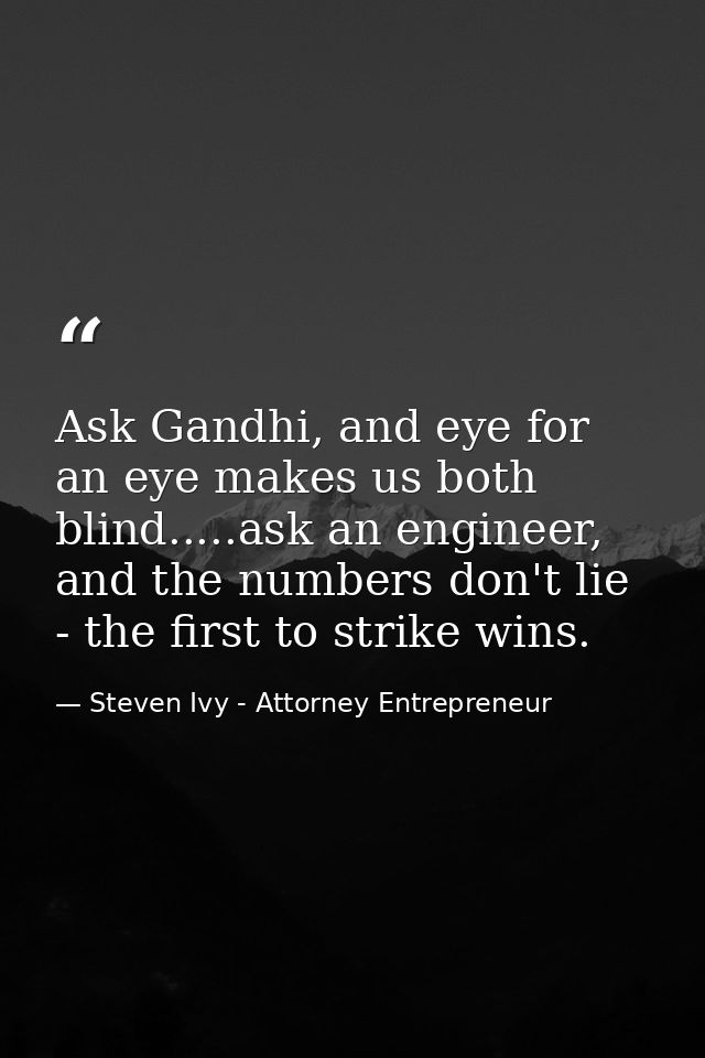 Ask Gandhi, and eye for an eye makes us both blind.....ask an engineer, and the numbers don't lie - the first to strike  — Steven Ivy - Attorney Entrepreneur