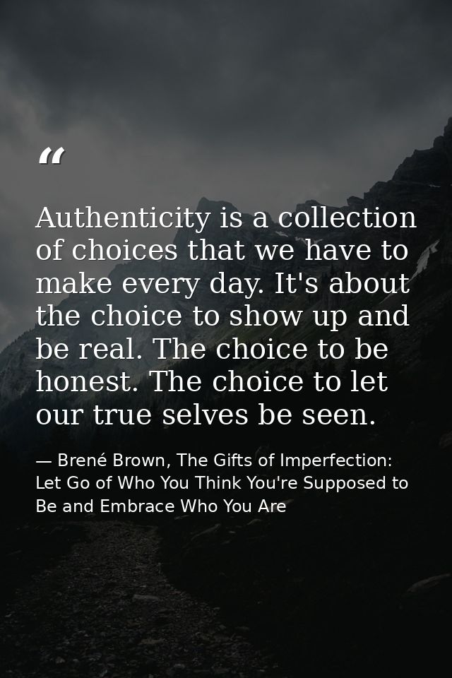 Authenticity is a collection of choices that we have to make every day. It's about the choice to show up and be real. Th — Brené Brown, The Gifts of Imperfection: Let Go of Who You Think You're Supposed to Be and Embrace Who You Are