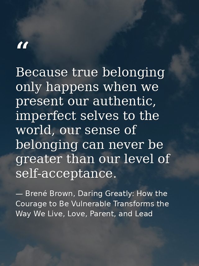 Because true belonging only happens when we present our authentic, imperfect selves to the world, our sense of belonging — Brené Brown, Daring Greatly: How the Courage to Be Vulnerable Transforms the Way We Live, Love, Parent, and Lead