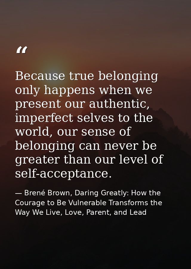 Because true belonging only happens when we present our authentic, imperfect selves to the world, our sense of belonging — Brené Brown, Daring Greatly: How the Courage to Be Vulnerable Transforms the Way We Live, Love, Parent, and Lead