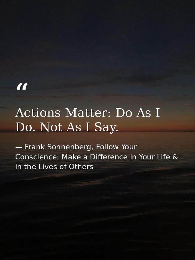 Actions Matter: Do As I Do. Not As I Say. — Frank Sonnenberg, Follow Your Conscience: Make a Difference in Your Life & in the Lives of Others