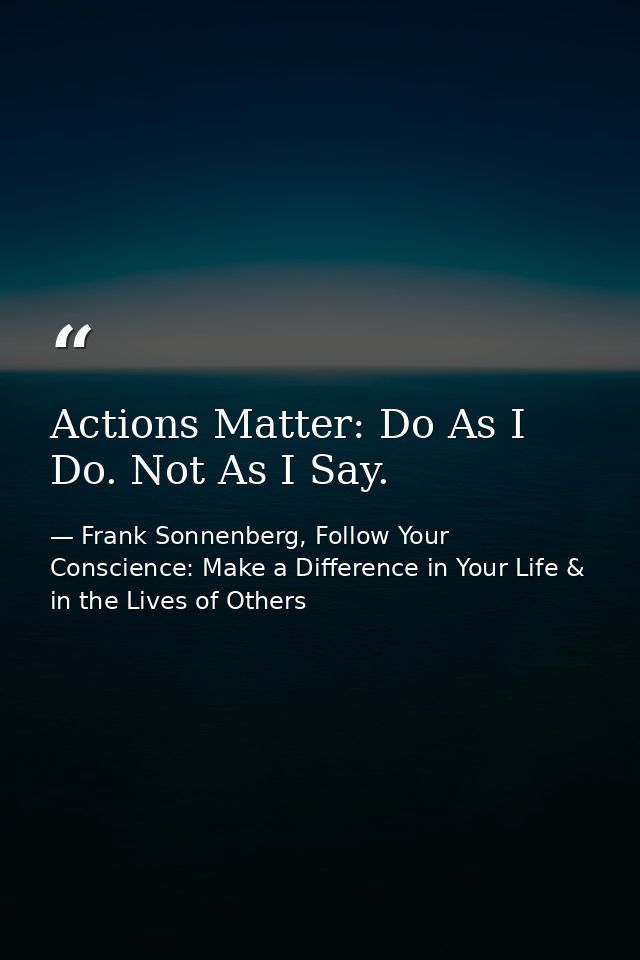 Actions Matter: Do As I Do. Not As I Say. — Frank Sonnenberg, Follow Your Conscience: Make a Difference in Your Life & in the Lives of Others