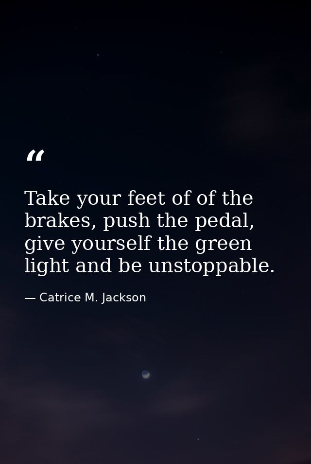 Take your feet of of the brakes, push the pedal, give yourself the green light and be unstoppable. — Catrice M. Jackson