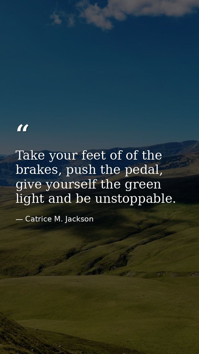Take your feet of of the brakes, push the pedal, give yourself the green light and be unstoppable. — Catrice M. Jackson