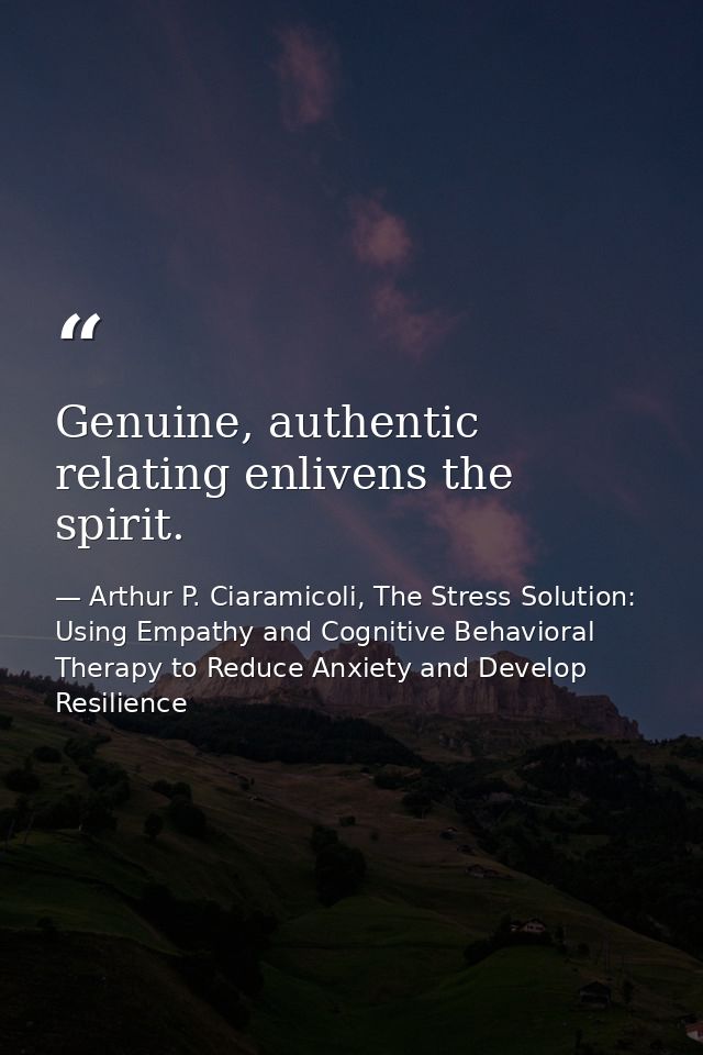 Genuine, authentic relating enlivens the spirit. — Arthur P. Ciaramicoli, The Stress Solution: Using Empathy and Cognitive Behavioral Therapy to Reduce Anxiety and Develop Resilience