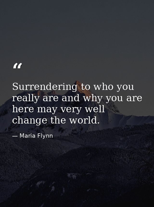 Surrendering to who you really are and why you are here may very well change the world. — Maria Flynn