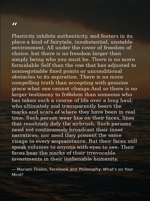 Plasticity inhibits authenticity, and fosters in its place a kind of fairytale, insubstantial, unstable environment. All — Mariam Thalos, Facebook and Philosophy: What's on Your Mind?