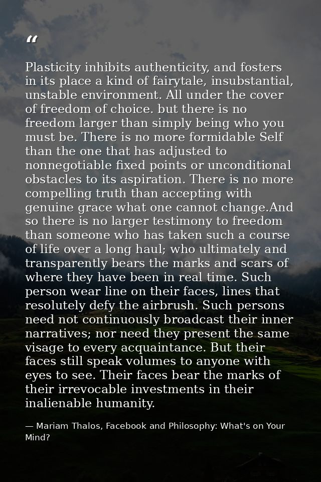 Plasticity inhibits authenticity, and fosters in its place a kind of fairytale, insubstantial, unstable environment. All — Mariam Thalos, Facebook and Philosophy: What's on Your Mind?