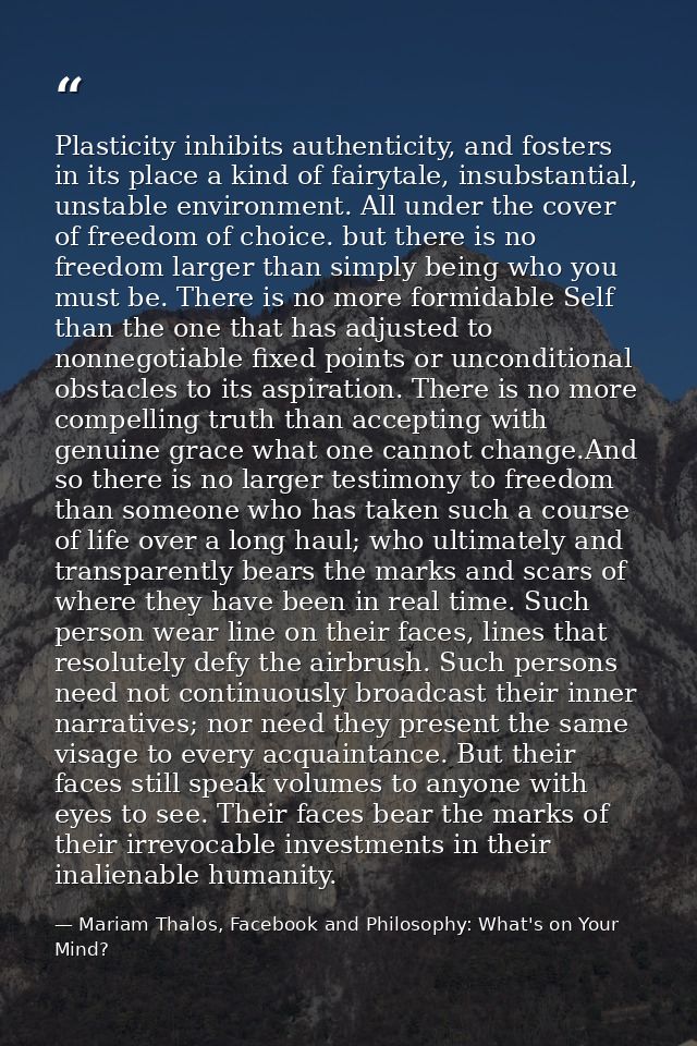 Plasticity inhibits authenticity, and fosters in its place a kind of fairytale, insubstantial, unstable environment. All — Mariam Thalos, Facebook and Philosophy: What's on Your Mind?