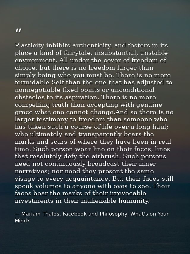 Plasticity inhibits authenticity, and fosters in its place a kind of fairytale, insubstantial, unstable environment. All — Mariam Thalos, Facebook and Philosophy: What's on Your Mind?