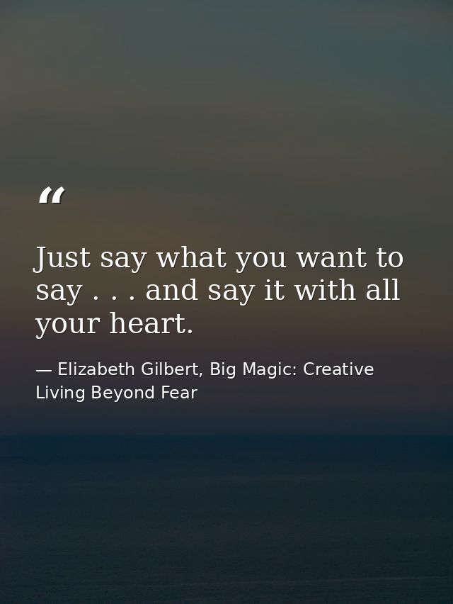 Just say what you want to say . . . and say it with all your heart. — Elizabeth Gilbert, Big Magic: Creative Living Beyond Fear