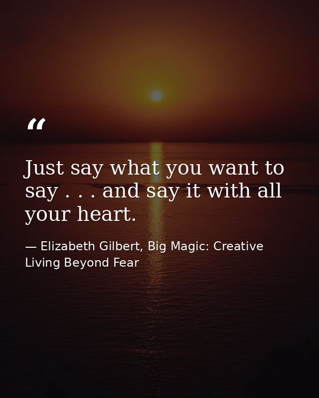 Just say what you want to say . . . and say it with all your heart. — Elizabeth Gilbert, Big Magic: Creative Living Beyond Fear