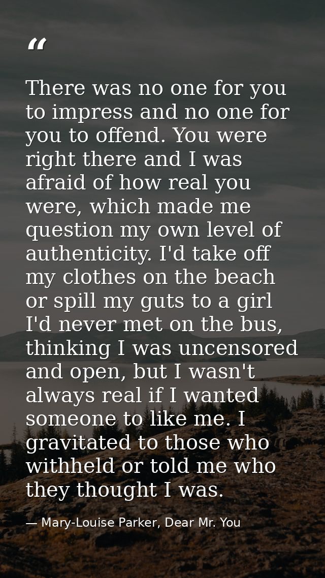 There was no one for you to impress and no one for you to offend. You were right there and I was afraid of how real you  — Mary-Louise Parker, Dear Mr. You