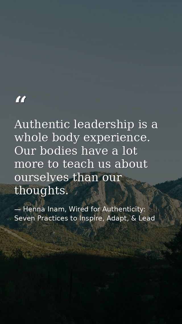 Authentic leadership is a whole body experience. Our bodies have a lot more to teach us about ourselves than our thought — Henna Inam, Wired for Authenticity: Seven Practices to Inspire, Adapt, & Lead