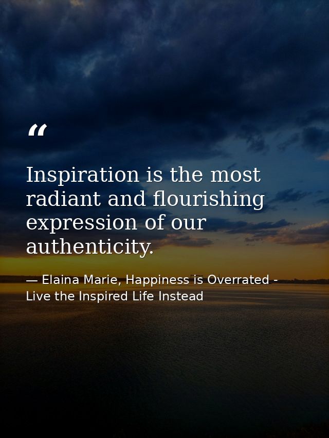 Inspiration is the most radiant and flourishing expression of our authenticity. — Elaina Marie, Happiness is Overrated - Live the Inspired Life Instead