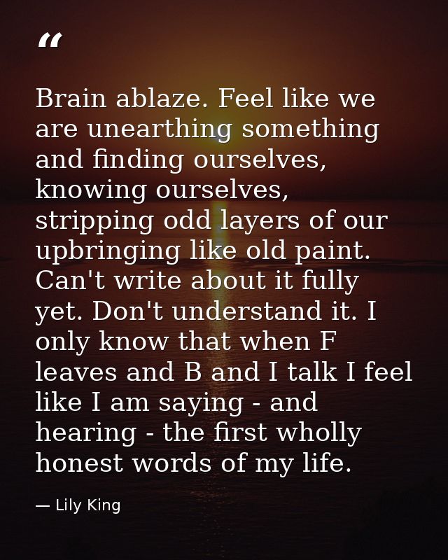 Brain ablaze. Feel like we are unearthing something and finding ourselves, knowing ourselves, stripping odd layers of ou — Lily King