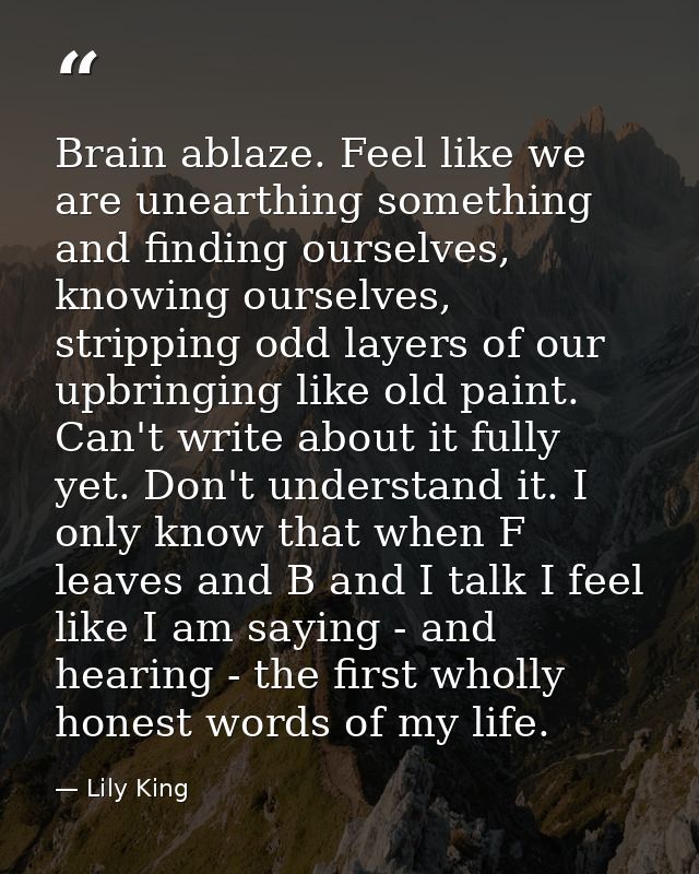 Brain ablaze. Feel like we are unearthing something and finding ourselves, knowing ourselves, stripping odd layers of ou — Lily King