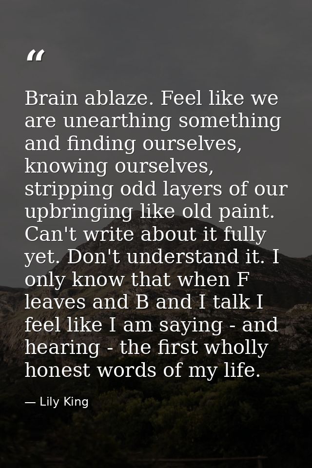 Brain ablaze. Feel like we are unearthing something and finding ourselves, knowing ourselves, stripping odd layers of ou — Lily King